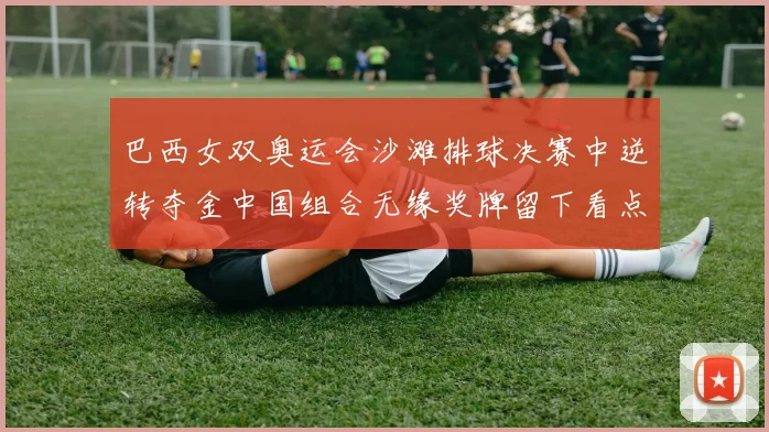 巴西女双奥运会沙滩排球决赛中逆转夺金中国组合无缘奖牌留下看点