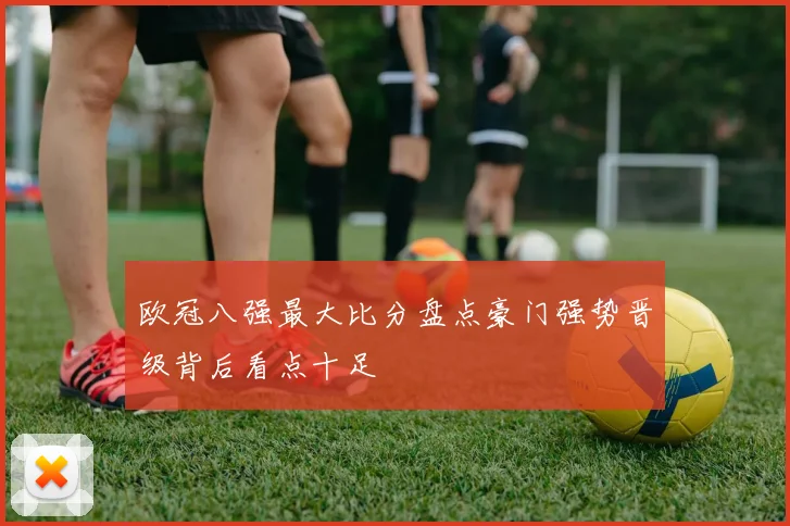 欧冠八强最大比分盘点豪门强势晋级背后看点十足