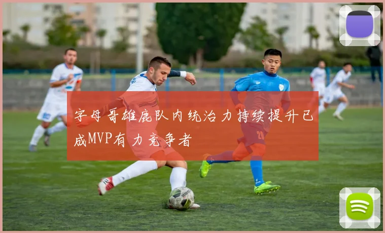 字母哥雄鹿队内统治力持续提升已成MVP有力竞争者