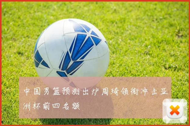 中国男篮预测出炉周琦领衔冲击亚洲杯前四名额