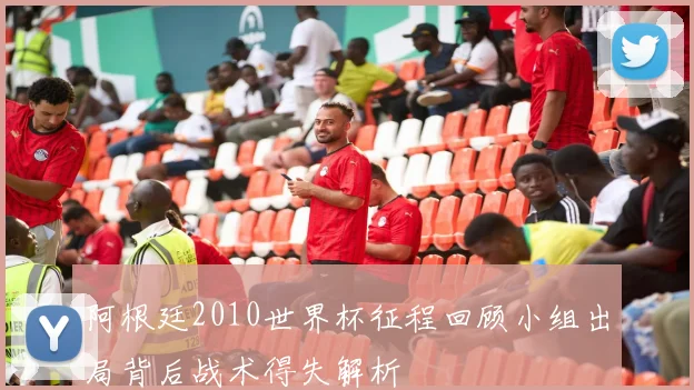 阿根廷2010世界杯征程回顾小组出局背后战术得失解析