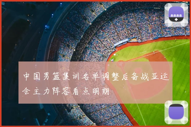中国男篮集训名单调整后备战亚运会主力阵容看点明朗