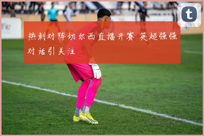 热刺对阵切尔西直播开赛 英超强强对话引关注