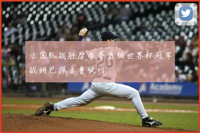 法国队战胜摩洛哥晋级世界杯冠军战姆巴佩吉鲁破门