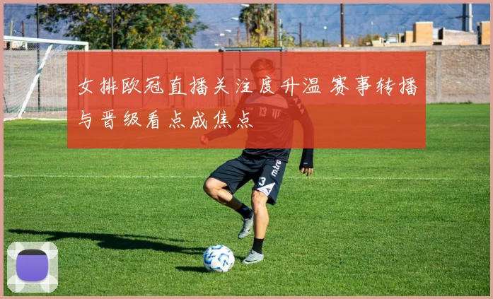 女排欧冠直播关注度升温 赛事转播与晋级看点成焦点