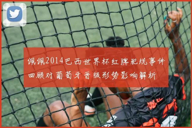 佩佩2014巴西世界杯红牌犯规事件回顾对葡萄牙晋级形势影响解析