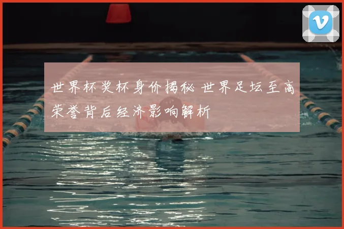 世界杯奖杯身价揭秘 世界足坛至高荣誉背后经济影响解析