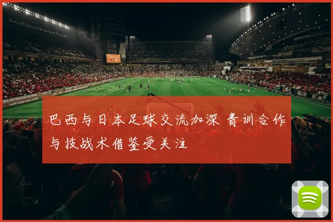 巴西与日本足球交流加深 青训合作与技战术借鉴受关注