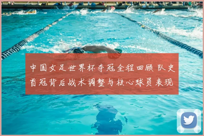 中国女足世界杯夺冠全程回顾 队史首冠背后战术调整与核心球员表现