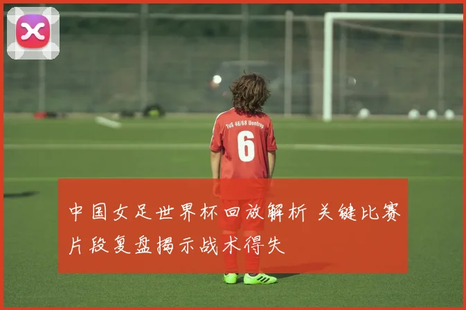 中国女足世界杯回放解析 关键比赛片段复盘揭示战术得失