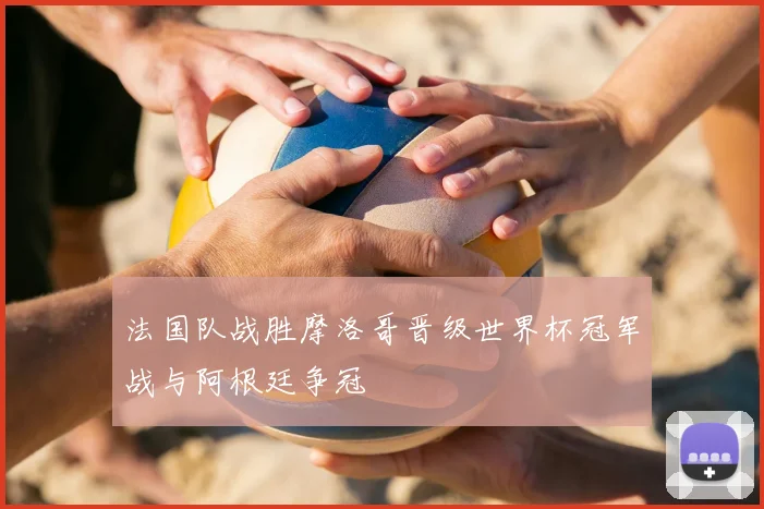 法国队战胜摩洛哥晋级世界杯冠军战与阿根廷争冠