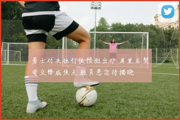 勇士对决独行侠预测出炉 库里东契奇交锋成焦点 胜负悬念待揭晓