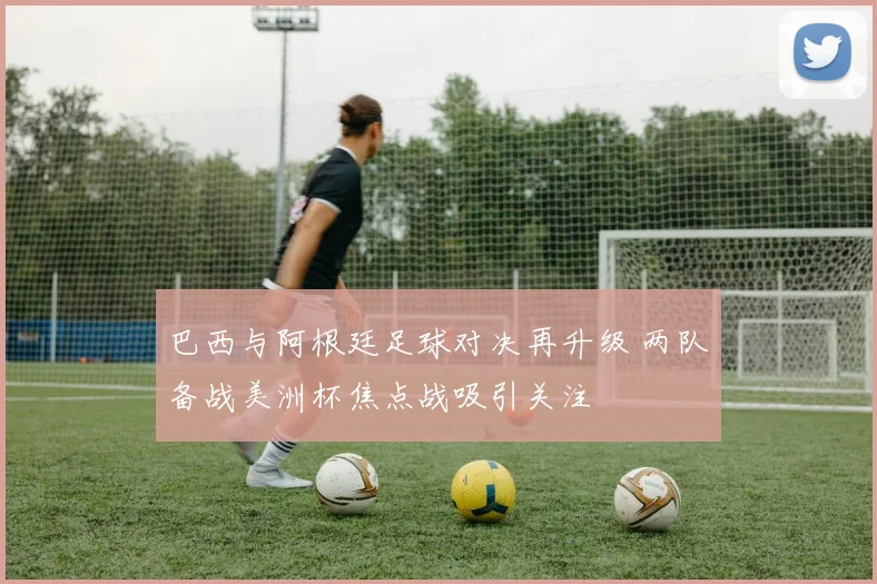 巴西与阿根廷足球对决再升级 两队备战美洲杯焦点战吸引关注