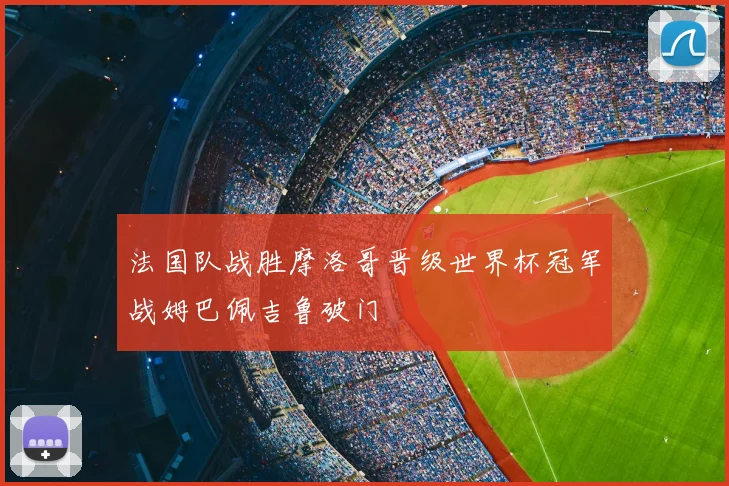 法国队战胜摩洛哥晋级世界杯冠军战姆巴佩吉鲁破门