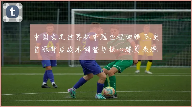 中国女足世界杯夺冠全程回顾 队史首冠背后战术调整与核心球员表现