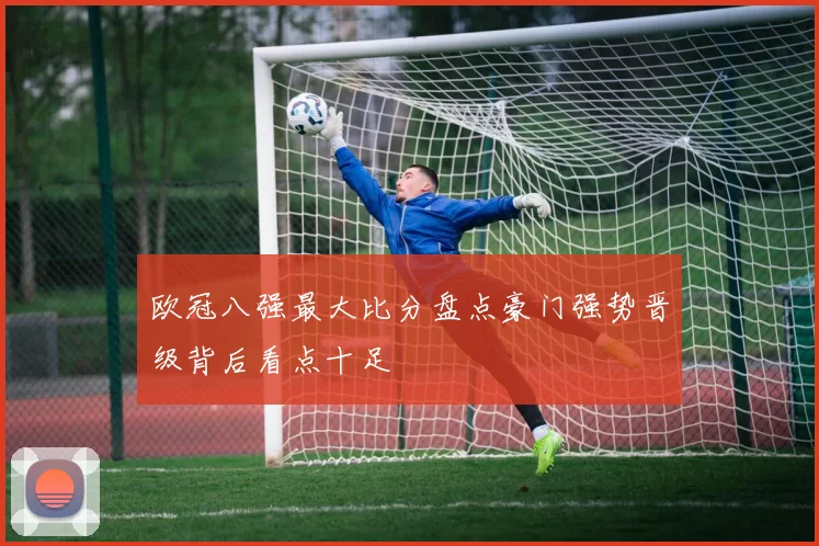 欧冠八强最大比分盘点豪门强势晋级背后看点十足