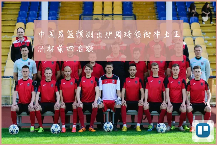 中国男篮预测出炉周琦领衔冲击亚洲杯前四名额