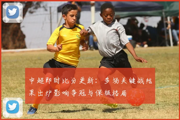 中超即时比分更新：多场关键战结果出炉影响争冠与保级格局