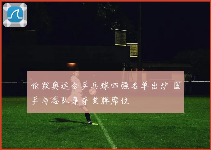 伦敦奥运会乒乓球四强名单出炉 国乒与各队争夺奖牌席位