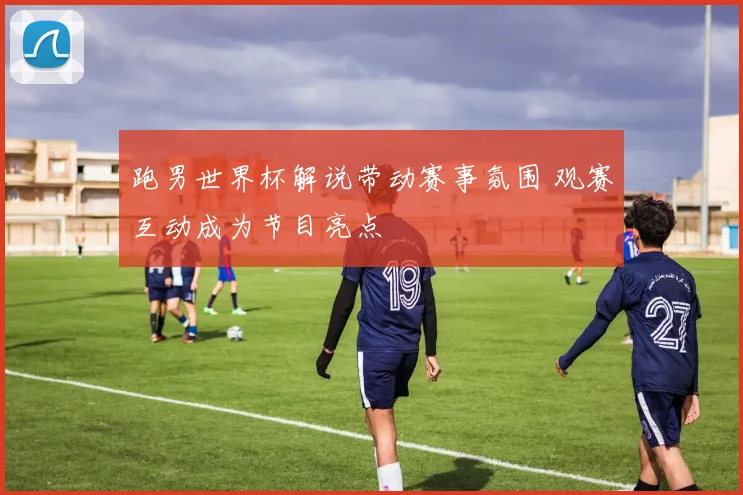 跑男世界杯解说带动赛事氛围 观赛互动成为节目亮点