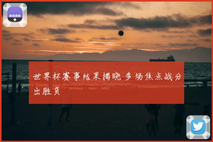 世界杯赛事结果揭晓 多场焦点战分出胜负