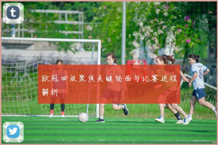 欧冠回放聚焦关键场面与比赛进程解析